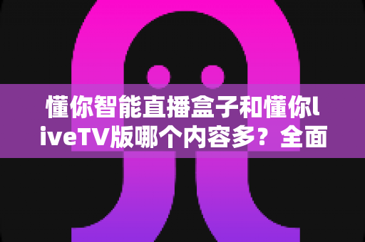 懂你智能直播盒子和懂你liveTV版哪个内容多？全面对比两大观影神器的资源差距与选购指南