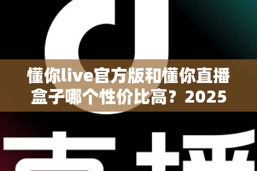 懂你live官方版和懂你直播盒子哪个性价比高?2025最全对比指南,帮你把钱花在刀刃上 懂你live官方版和懂你直播盒子哪个性价比高?2025最全对比指南,帮你把钱花在刀刃上
