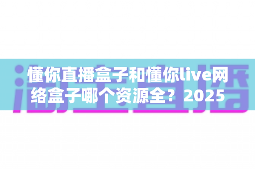 懂你直播盒子和懂你live网络盒子哪个资源全？2025年深度对比测评与选购避坑指南