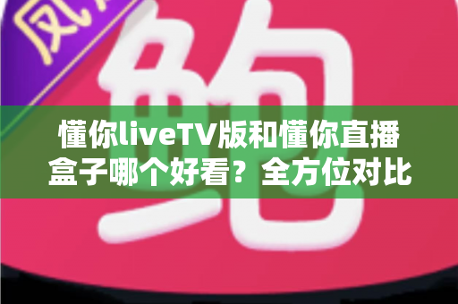 懂你liveTV版和懂你直播盒子哪个好看?全方位对比评测与选购指南 懂你liveTV版和懂你直播盒子哪个好看?全方位对比评测与选购指南