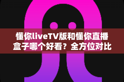 懂你liveTV版和懂你直播盒子哪个好看？全方位对比评测与选购指南