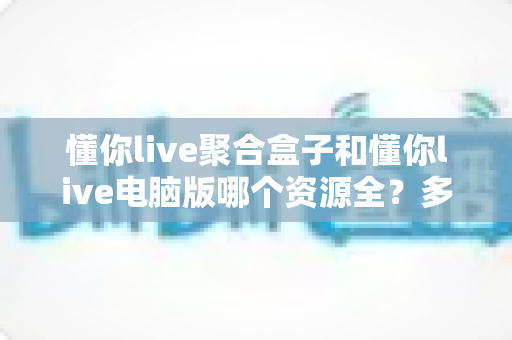 懂你live聚合盒子和懂你live电脑版哪个资源全?多维度对比教你选对版本 懂你live聚合盒子和懂你live电脑版哪个资源全?多维度对比教你选对版本