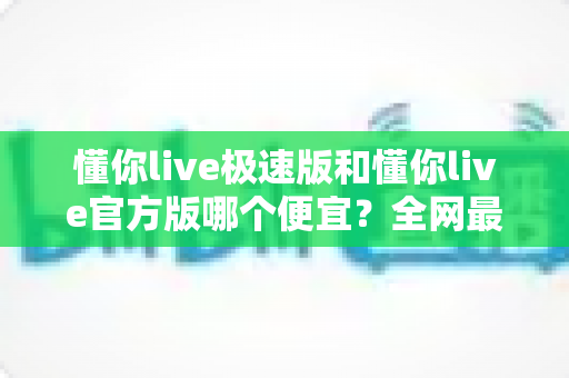 懂你live极速版和懂你live官方版哪个便宜？全网最全价格对比与省钱选购指南