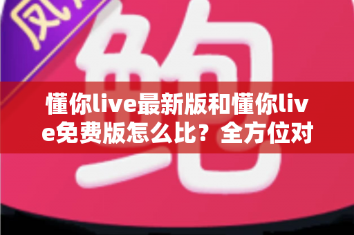 懂你live最新版和懂你live免费版怎么比？全方位对比指南帮你选对版本