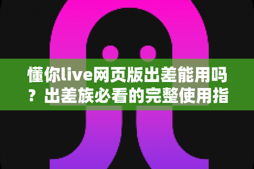 懂你live网页版出差能用吗?出差族必看的完整使用指南与实用技巧 懂你live网页版出差能用吗?出差族必看的完整使用指南与实用技巧