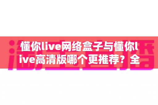 懂你live网络盒子与懂你live高清版哪个更推荐？全方位对比评测帮你选对不选贵
