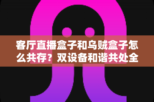 客厅直播盒子和乌贼盒子怎么共存?双设备和谐共处全攻略,让家庭影音体验翻倍升级 客厅直播盒子和乌贼盒子怎么共存?双设备和谐共处全攻略,让家庭影音体验翻倍升级