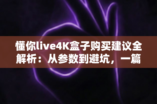 懂你live4K盒子购买建议全解析:从参数到避坑,一篇读懂如何选对4K电视盒子 懂你live4K盒子购买建议全解析:从参数到避坑,一篇读懂如何选对4K电视盒子