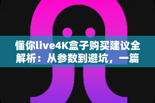 懂你live4K盒子购买建议全解析：从参数到避坑，一篇读懂如何选对4K电视盒子
