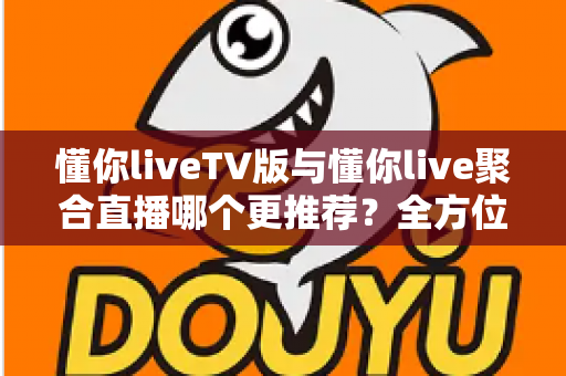 懂你liveTV版与懂你live聚合直播哪个更推荐？全方位深度对比测评，帮你选出最适合自己的大屏观影利器
