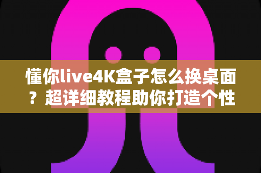 懂你live4K盒子怎么换桌面？超详细教程助你打造个性化智能观影体验