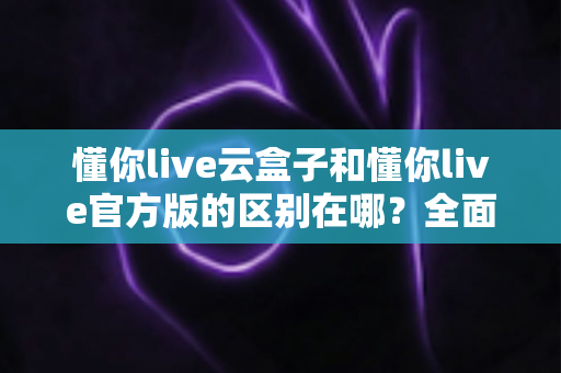 懂你live云盒子和懂你live官方版的区别在哪?全面解析两大版本核心差异与选择指南 懂你live云盒子和懂你live官方版的区别在哪?全面解析两大版本核心差异与选择指南