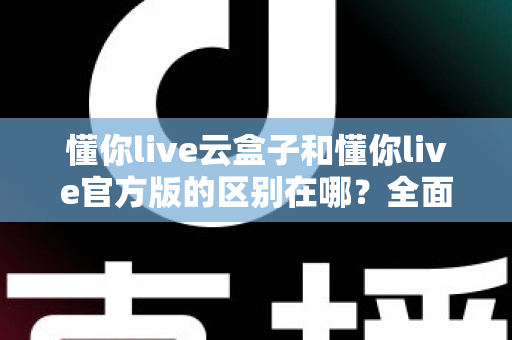 懂你live云盒子和懂你live官方版的区别在哪?全面解析两大版本核心差异与选择指南 懂你live云盒子和懂你live官方版的区别在哪?全面解析两大版本核心差异与选择指南