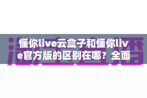 懂你live云盒子和懂你live官方版的区别在哪?全面解析两大版本核心差异与选择指南 懂你live云盒子和懂你live官方版的区别在哪?全面解析两大版本核心差异与选择指南