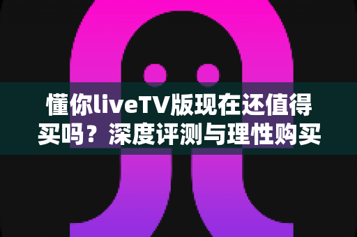 懂你liveTV版现在还值得买吗？深度评测与理性购买决策全指南