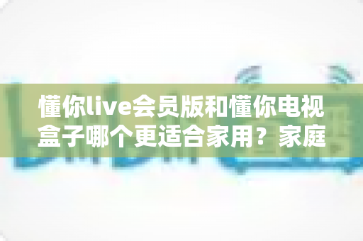 懂你live会员版和懂你电视盒子哪个更适合家用?家庭观影方案深度对比与选购全指南 懂你live会员版和懂你电视盒子哪个更适合家用?家庭观影方案深度对比与选购全指南