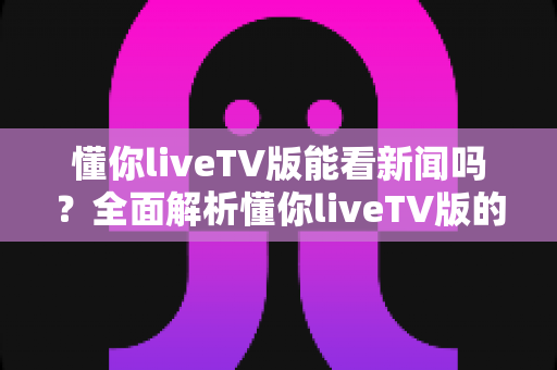 懂你liveTV版能看新闻吗？全面解析懂你liveTV版的新闻观看功能与使用指南