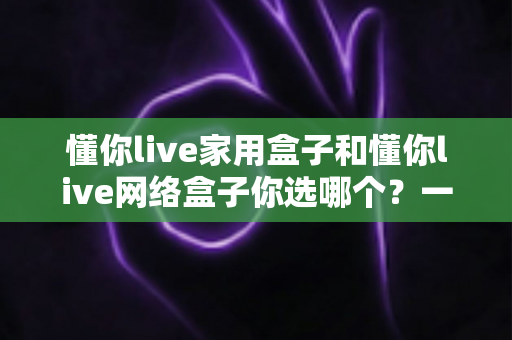 懂你live家用盒子和懂你live网络盒子你选哪个？一篇文章帮你彻底搞懂选购思路