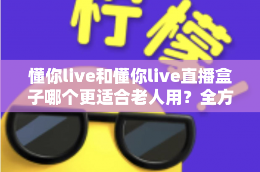 懂你live和懂你live直播盒子哪个更适合老人用?全方位对比分析与实用选购指南 懂你live和懂你live直播盒子哪个更适合老人用?全方位对比分析与实用选购指南
