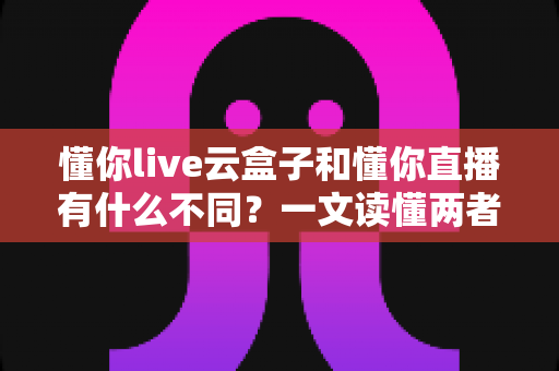 懂你live云盒子和懂你直播有什么不同?一文读懂两者核心区别与选择指南 懂你live云盒子和懂你直播有什么不同?一文读懂两者核心区别与选择指南