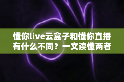 懂你live云盒子和懂你直播有什么不同?一文读懂两者核心区别与选择指南 懂你live云盒子和懂你直播有什么不同?一文读懂两者核心区别与选择指南