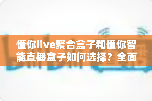 懂你live聚合盒子和懂你智能直播盒子如何选择?全面解析两大直播神器的差异、适用人群与选购避坑指南 懂你live聚合盒子和懂你智能直播盒子如何选择?全面解析两大直播神器的差异、适用人群与选购避坑指南