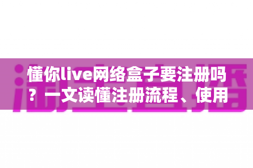 懂你live网络盒子要注册吗？一文读懂注册流程、使用技巧与注意事项