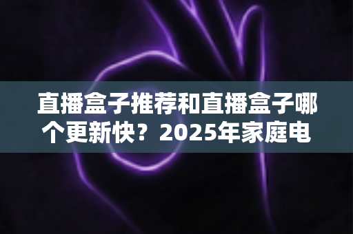 直播盒子推荐和直播盒子哪个更新快？2025年家庭电视盒选购全攻略