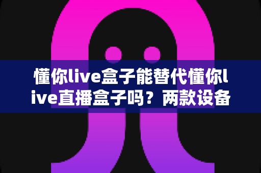 懂你live盒子能替代懂你live直播盒子吗？两款设备差异全解析与家庭选购实战指南