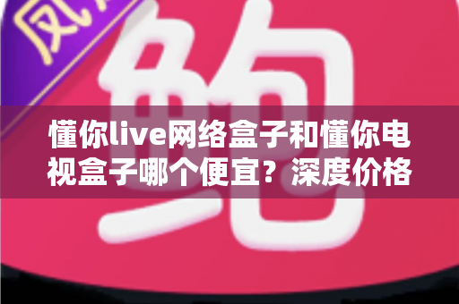 懂你live网络盒子和懂你电视盒子哪个便宜？深度价格对比与高性价比选购攻略