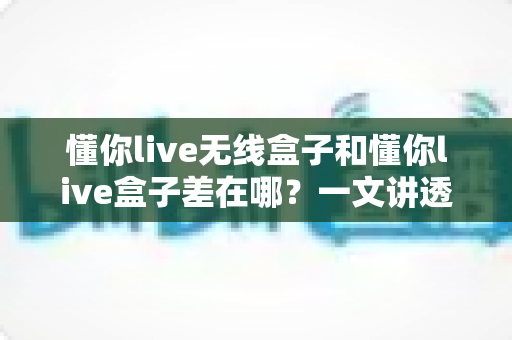 懂你live无线盒子和懂你live盒子差在哪?一文讲透两款设备的核心区别与选购攻略 懂你live无线盒子和懂你live盒子差在哪?一文讲透两款设备的核心区别与选购攻略