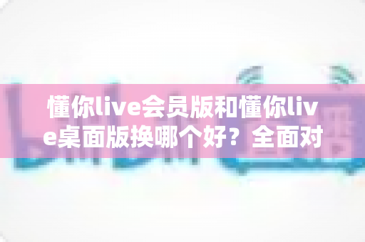懂你live会员版和懂你live桌面版换哪个好？全面对比分析与选购指南帮你轻松决策