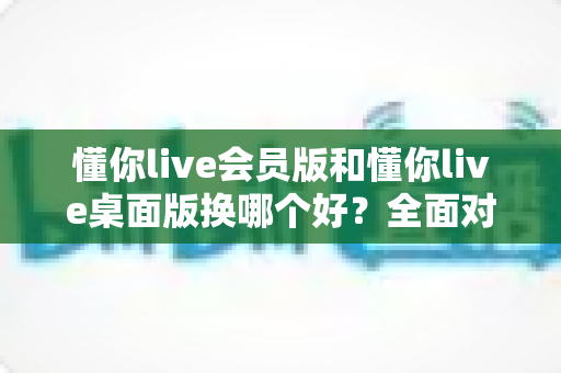 懂你live会员版和懂你live桌面版换哪个好？全面对比分析与选购指南帮你轻松决策