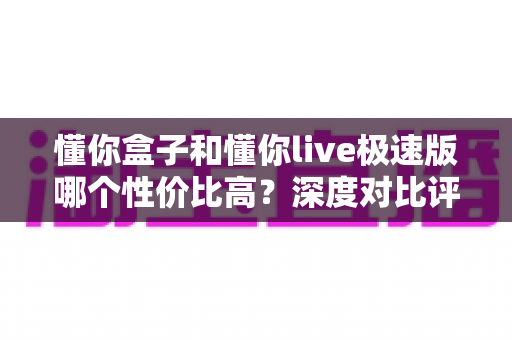 懂你盒子和懂你live极速版哪个性价比高？深度对比评测帮你花对每一分钱