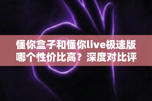 懂你盒子和懂你live极速版哪个性价比高？深度对比评测帮你花对每一分钱