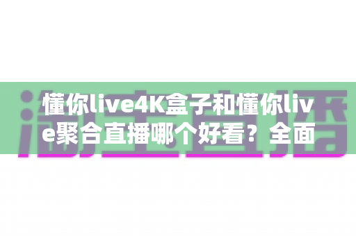 懂你live4K盒子和懂你live聚合直播哪个好看？全面深度对比评测，帮你找到最适合的大屏观影方案