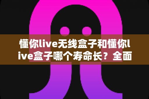 懂你live无线盒子和懂你live盒子哪个寿命长?全面对比解析与选购保养指南 懂你live无线盒子和懂你live盒子哪个寿命长?全面对比解析与选购保养指南