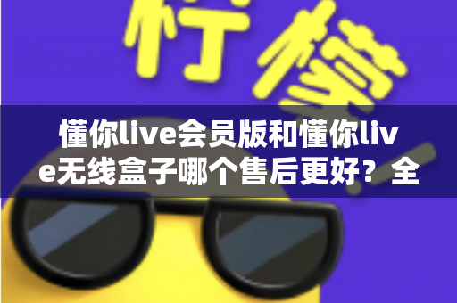 懂你live会员版和懂你live无线盒子哪个售后更好？全面对比解析帮你选对产品