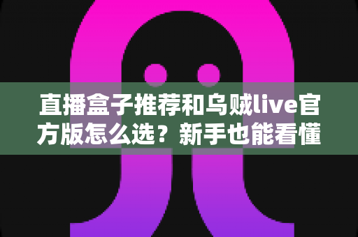 直播盒子推荐和乌贼live官方版怎么选？新手也能看懂的选购与避坑全指南