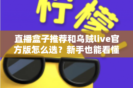 直播盒子推荐和乌贼live官方版怎么选？新手也能看懂的选购与避坑全指南