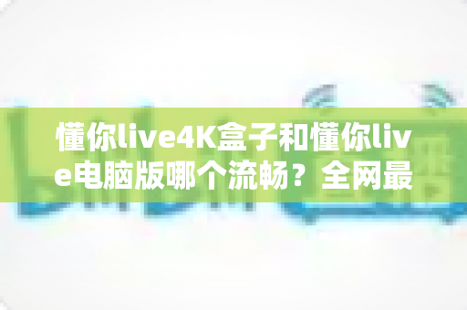 懂你live4K盒子和懂你live电脑版哪个流畅？全网最全实测对比与选购指南