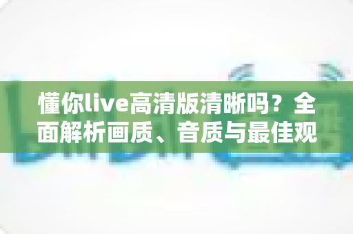 懂你live高清版清晰吗?全面解析画质、音质与最佳观看体验指南 懂你live高清版清晰吗?全面解析画质、音质与最佳观看体验指南