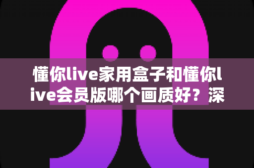懂你live家用盒子和懂你live会员版哪个画质好?深度对比解析帮你选对不踩坑 懂你live家用盒子和懂你live会员版哪个画质好?深度对比解析帮你选对不踩坑