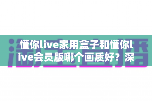 懂你live家用盒子和懂你live会员版哪个画质好?深度对比解析帮你选对不踩坑 懂你live家用盒子和懂你live会员版哪个画质好?深度对比解析帮你选对不踩坑