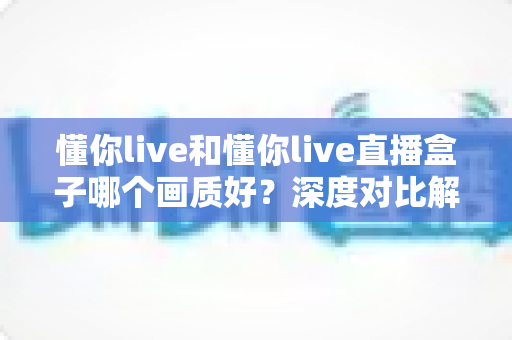 懂你live和懂你live直播盒子哪个画质好？深度对比解析帮你选出更清晰的观看方案