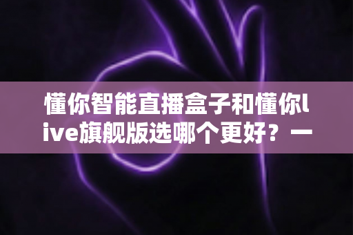 懂你智能直播盒子和懂你live旗舰版选哪个更好?一篇文章帮你彻底搞懂两款直播设备的区别与选购建议 懂你智能直播盒子和懂你live旗舰版选哪个更好?一篇文章帮你彻底搞懂两款直播设备的区别与选购建议