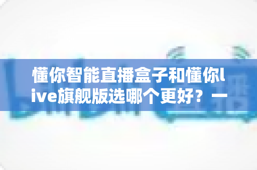 懂你智能直播盒子和懂你live旗舰版选哪个更好？一篇文章帮你彻底搞懂两款直播设备的区别与选购建议