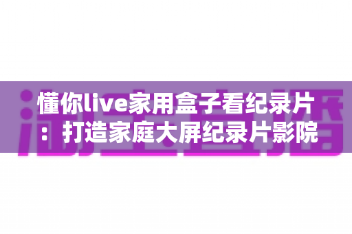 懂你live家用盒子看纪录片:打造家庭大屏纪录片影院的全能指南 懂你live家用盒子看纪录片:打造家庭大屏纪录片影院的全能指南