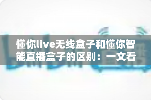 懂你live无线盒子和懂你智能直播盒子的区别：一文看懂两款设备怎么选？