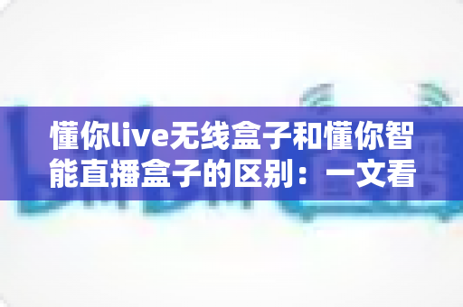 懂你live无线盒子和懂你智能直播盒子的区别：一文看懂两款设备怎么选？